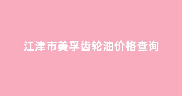 江津市美孚齿轮油价格查询_江津市美孚齿轮油价格查询网