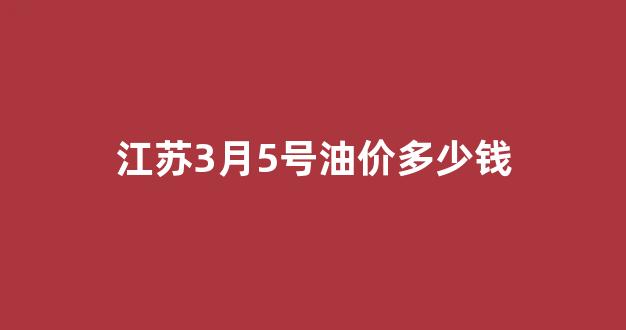 江苏3月5号油价多少钱_江苏3月5号油价多少钱一公斤