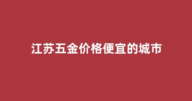 江苏五金价格便宜的城市_江苏最大五金批发市场