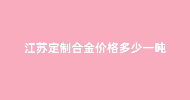 江苏定制合金价格多少一吨_江苏定制合金价格多少一吨呢