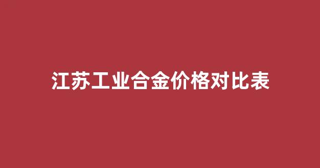 江苏工业合金价格对比表_江苏合金科技股份有限公司