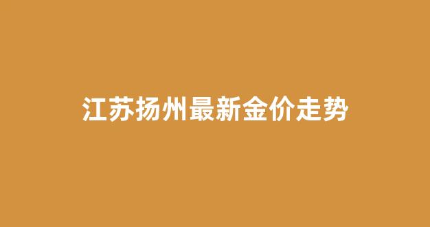 江苏扬州最新金价走势_扬州金价今天什么价格