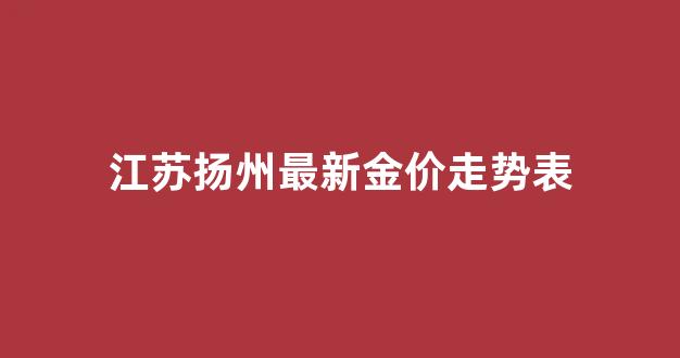 江苏扬州最新金价走势表_扬州金店今日价格