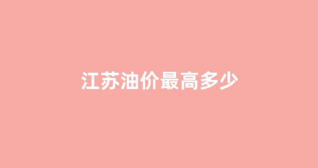 江苏油价最高多少_江苏油价最高多少钱一桶