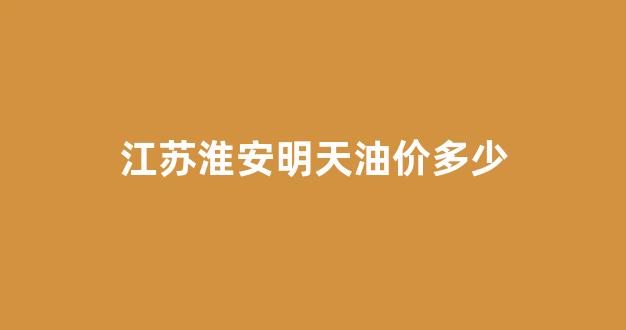 江苏淮安明天油价多少_淮安油价调整最新消息