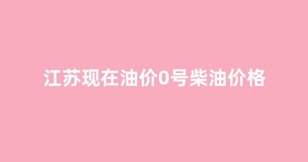 江苏现在油价0号柴油价格_江苏0号柴油价今日价格
