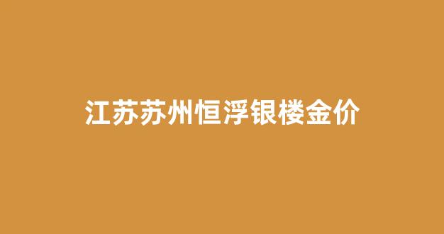 江苏苏州恒浮银楼金价_苏州市恒孚今日首饰价格多少钱一克