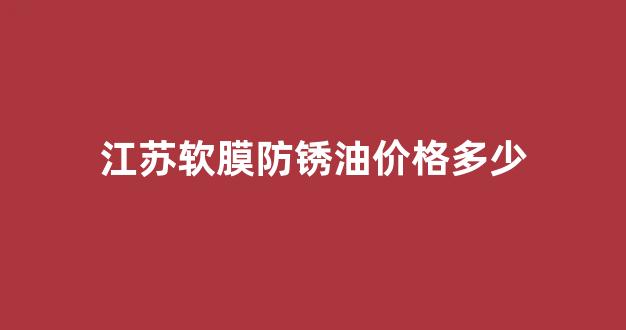 江苏软膜防锈油价格多少钱一吨_江苏软膜防锈油价格多少