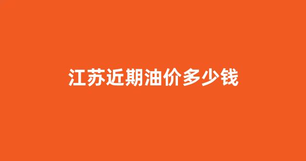 江苏油价近期调整表_江苏近期油价多少钱