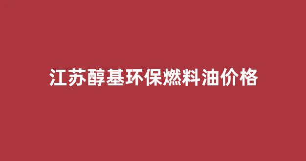江苏醇基环保燃料油价格_醇基燃料油多少钱一升