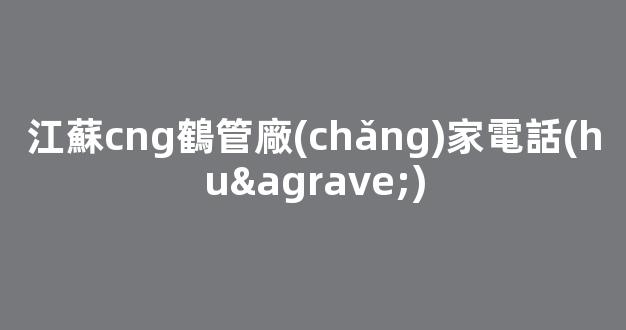 江蘇cng鶴管廠(chǎng)家電話(huà)(蘇州商用鶴管生產(chǎn)廠(chǎng)家)(1)