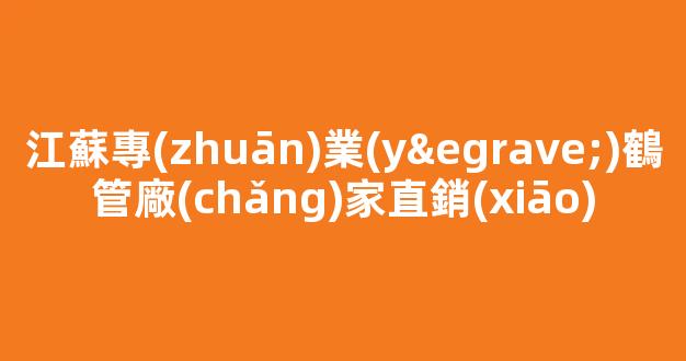 江蘇專(zhuān)業(yè)鶴管廠(chǎng)家直銷(xiāo)(蘇州商用鶴管生產(chǎn)廠(chǎng)家)(1)
