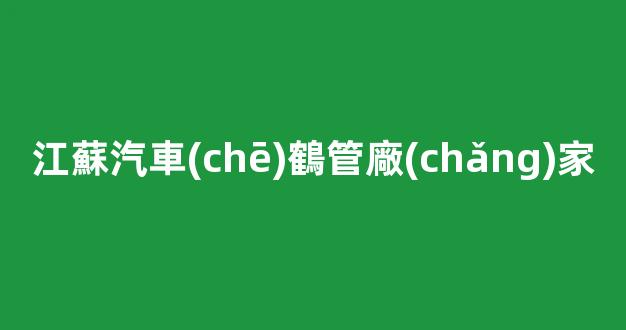 江蘇汽車(chē)鶴管廠(chǎng)家(江蘇汽車(chē)廠(chǎng)家有哪些)(1)