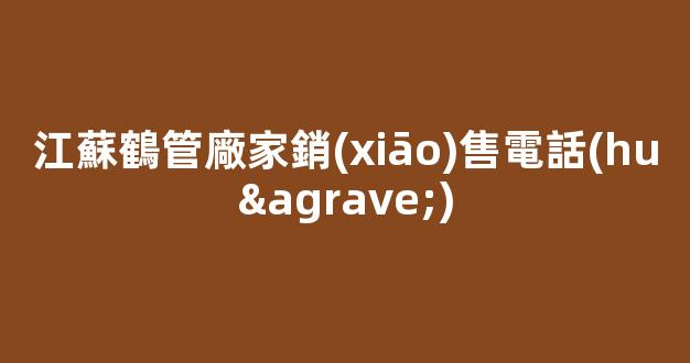 江蘇鶴管廠家銷(xiāo)售電話(huà)(江蘇鶴管廠家銷(xiāo)售電話(huà)是多少)(1)