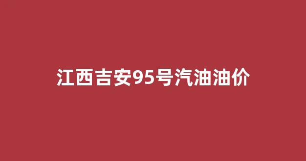 江西吉安95号汽油油价_江西吉安95号汽油油价多少