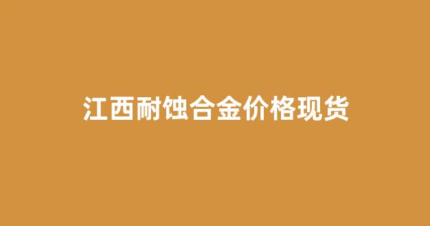 江西耐蚀合金价格现货_江西耐磨材料有限公司