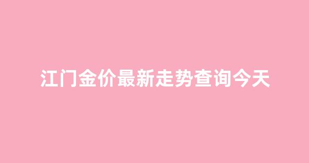 江门市今日黄金乎饰_江门金价最新走势查询今天