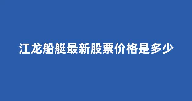 江龙船艇最新股票价格是多少(江龙船艇现在股价多少)_https://www.nalian8.com_深交所_第1张