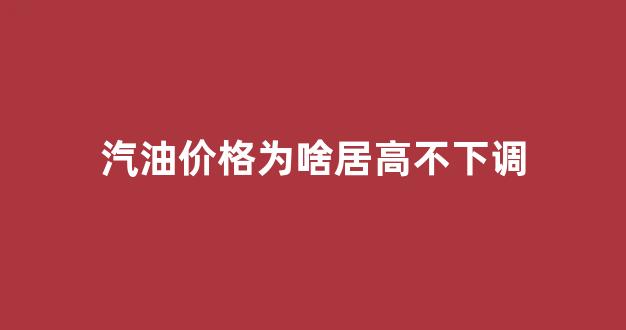 汽油价格为啥跌不下来_汽油价格为啥居高不下调