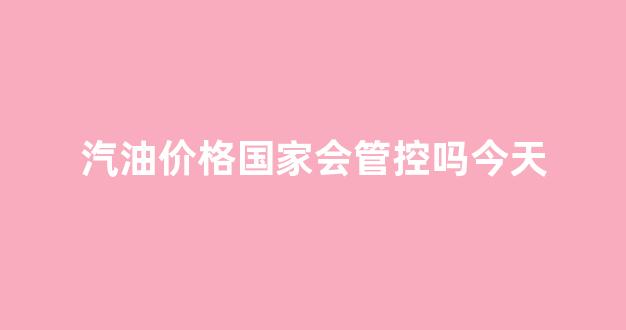 汽油价格国家会管控吗今天_汽油价格国家会管控吗今天最新消息