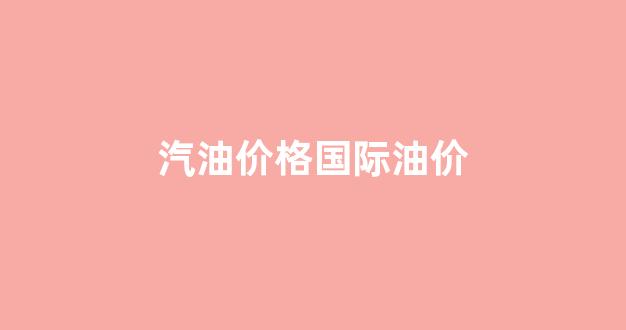汽油价格国际油价_汽油价最新今日国际消息