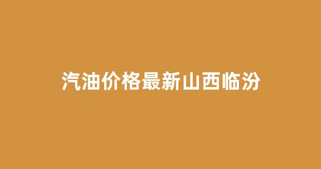 山西省临汾市今日油价_汽油价格最新山西临汾