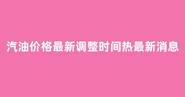 汽油价格最新调整时间热最新消息_汽油价格最新走势预测