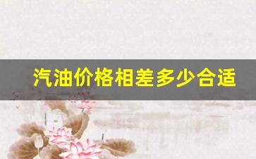 汽油价格相差多少合适-汽油价格相差多少合适呢