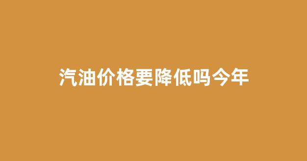 汽油价格要降低吗今年_汽油价格还会不会降