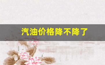 汽油降价了没-汽油价格降不降了