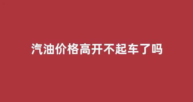 汽油价格这么高_汽油价格高开不起车了吗