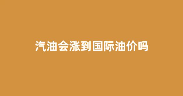 汽油会涨到国际油价吗_汽油会涨到国际油价吗知乎
