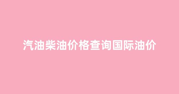 汽油柴油价格查询国际油价_最新汽油柴油实时油价表