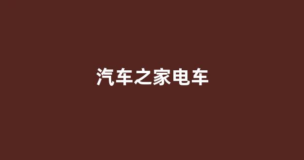 汽车之家电车(汽车之家电车销量排行榜)_https://www.wanyuyiyao.com_北交所_第1张