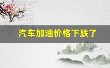 汽车加油价格下跌了-汽车油价涨价