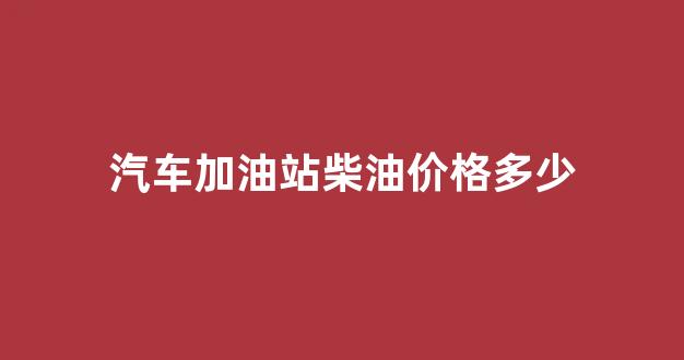 加油站柴油贵还是汽油贵_汽车加油站柴油价格多少