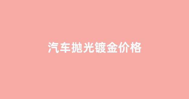 汽车抛光镀金价格_汽车抛光打蜡镀金要多少钱?