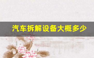汽车拆解设备大概多少钱(最先进的汽车拆解设备)_https://www.jnskb.com_装修流程_第1张