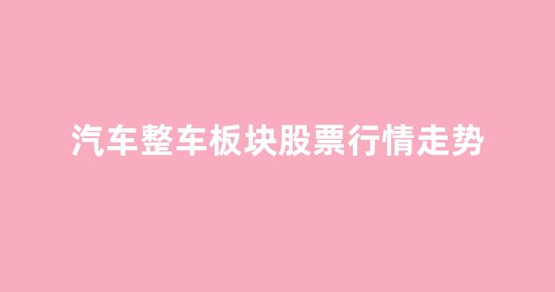 汽车整车板块股票行情走势(汽车整车板块股票有哪些)_https://www.dcjwmf.com_上期能源_第1张