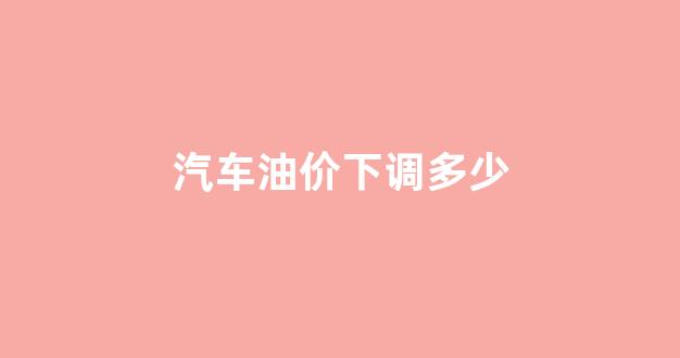 汽车油价下调多少_2021年汽车油价会不会降