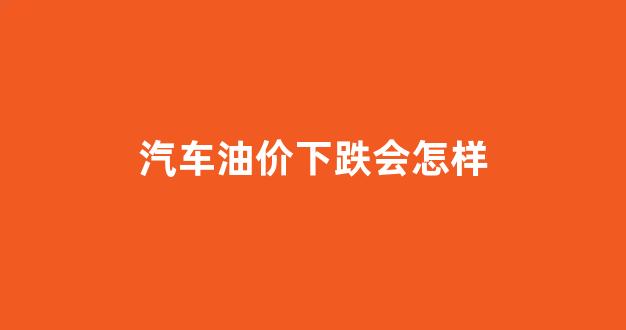 汽车油价下跌会怎样_车子油价降了多少