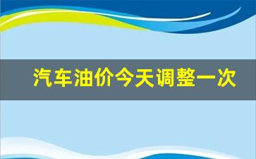 汽车油价今天调整一次多少钱-汽车油价今天调整一次