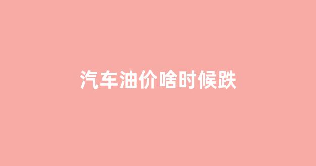 汽车油价啥时候跌价_汽车油价啥时候跌