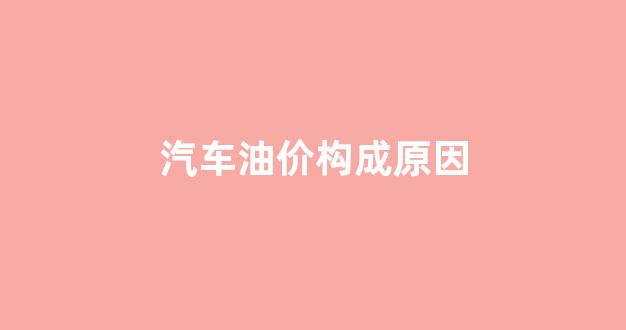 汽车油价构成原因_为什么汽油价格上升和汽车生产成本下降
