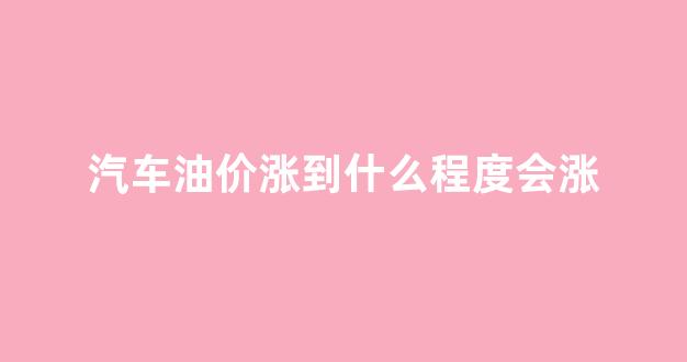 汽车油价什么时候调整_汽车油价涨到什么程度会涨