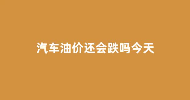 汽车油价还会跌吗今天_汽车油价还会跌吗今天最新消息
