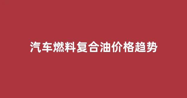 汽车燃料复合油价格趋势_燃油复合剂是一种什么燃油复合添加剂