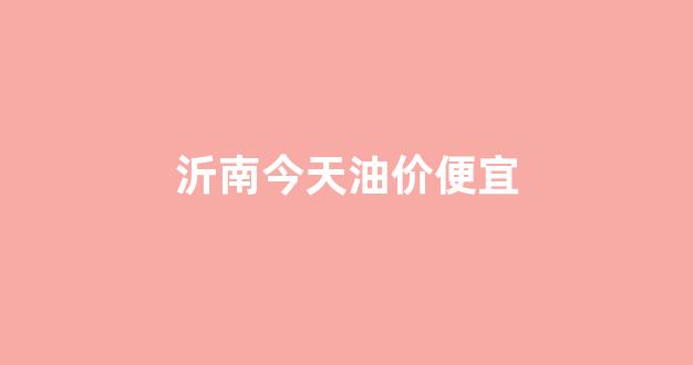 沂水今日油价_沂南今天油价便宜