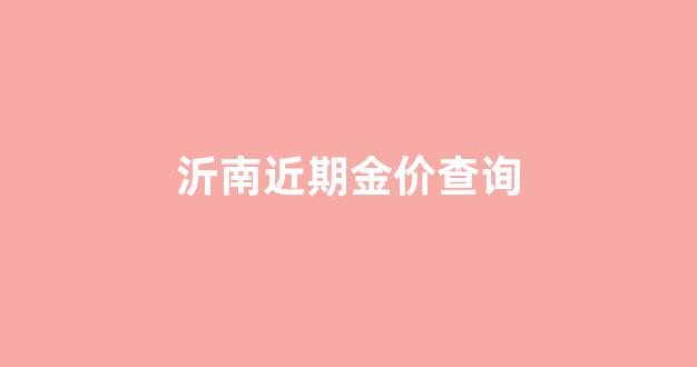 沂南近期金价查询_临沂黄金首饰最新价格