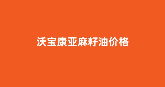 沃尔玛亚麻籽油多少钱_沃宝康亚麻籽油价格